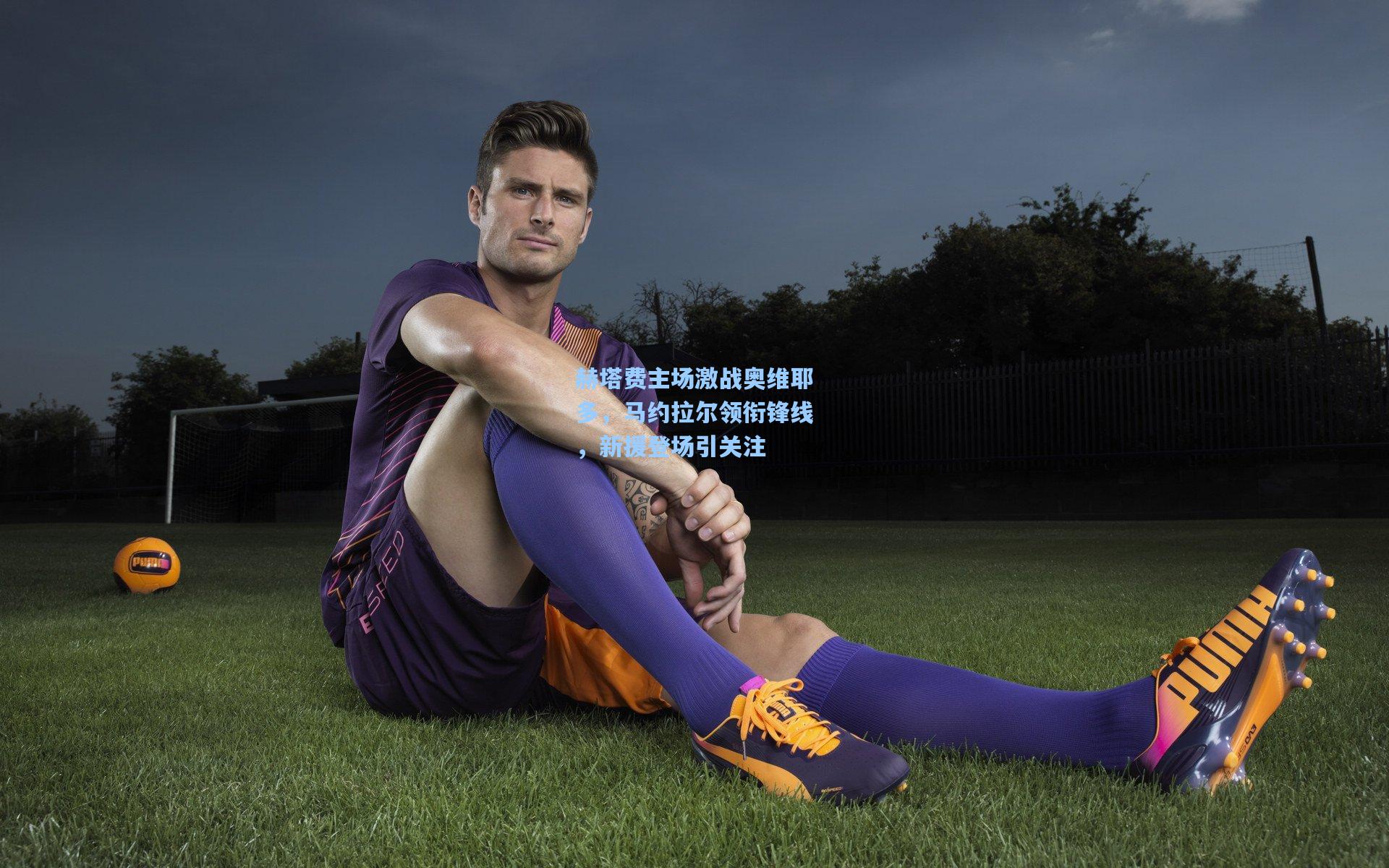 赫塔费主场激战奥维耶多,马约拉尔领衔锋线,新援登场引关注