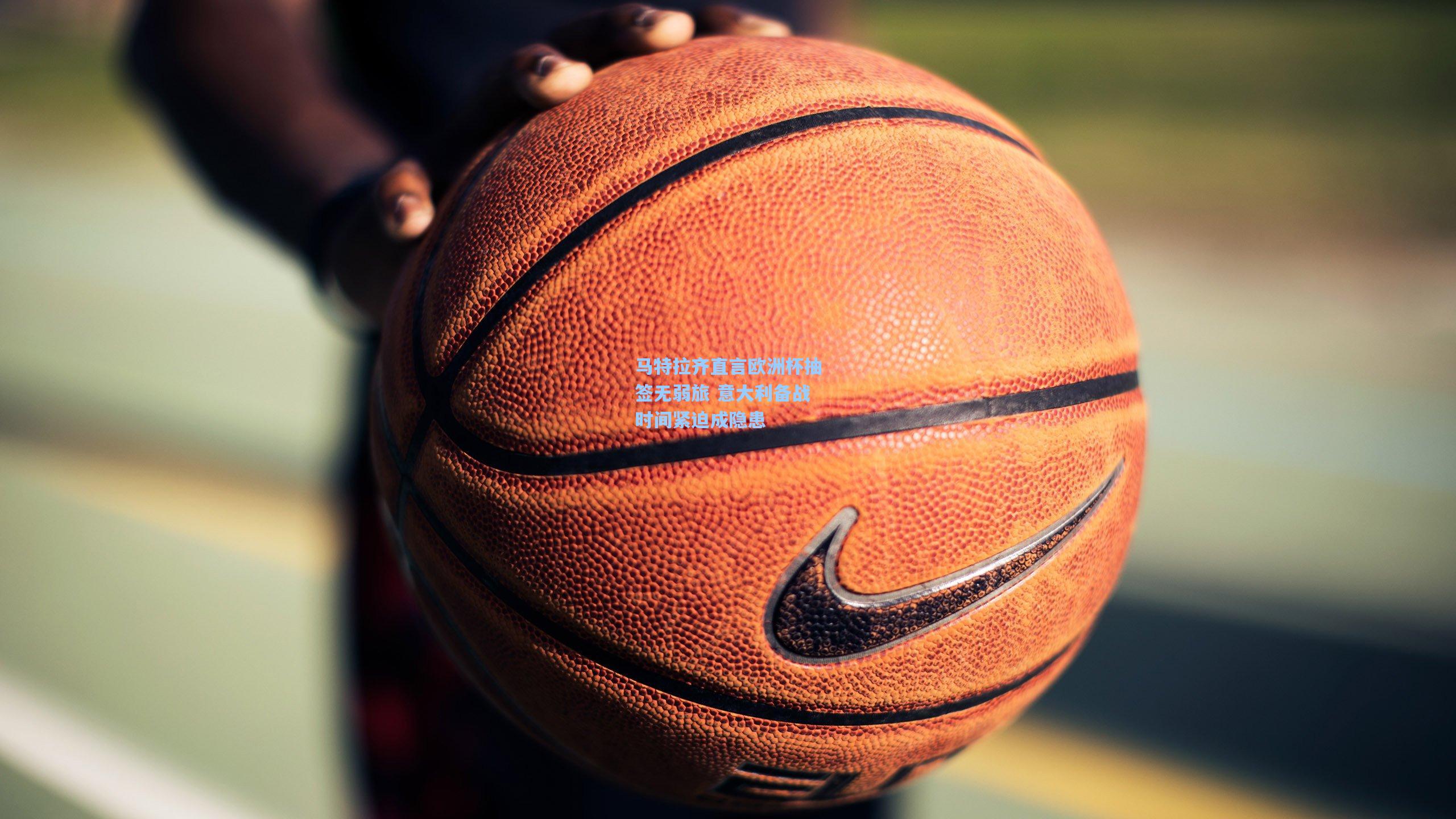 马特拉齐直言欧洲杯抽签无弱旅 意大利备战时间紧迫成隐患