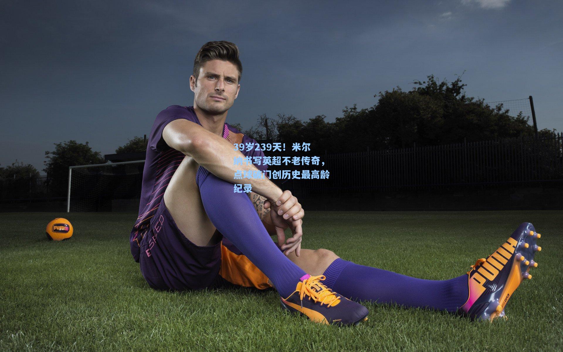 39岁239天！米尔纳书写英超不老传奇，点球破门创历史最高龄纪录